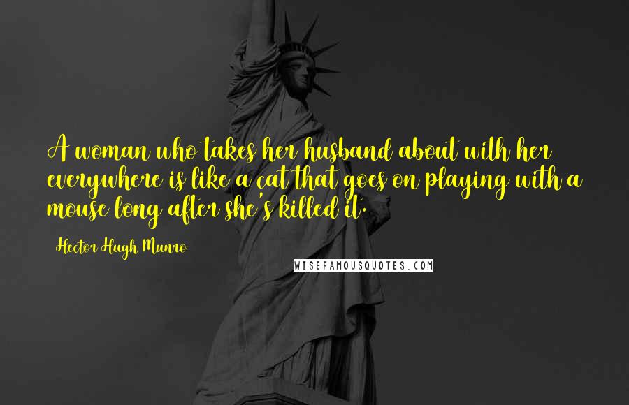 Hector Hugh Munro Quotes: A woman who takes her husband about with her everywhere is like a cat that goes on playing with a mouse long after she's killed it.