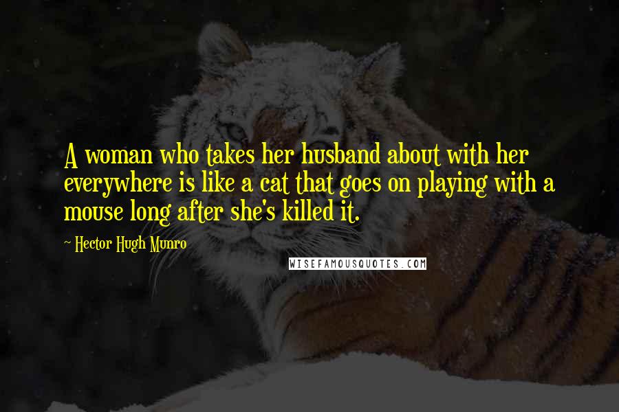 Hector Hugh Munro Quotes: A woman who takes her husband about with her everywhere is like a cat that goes on playing with a mouse long after she's killed it.