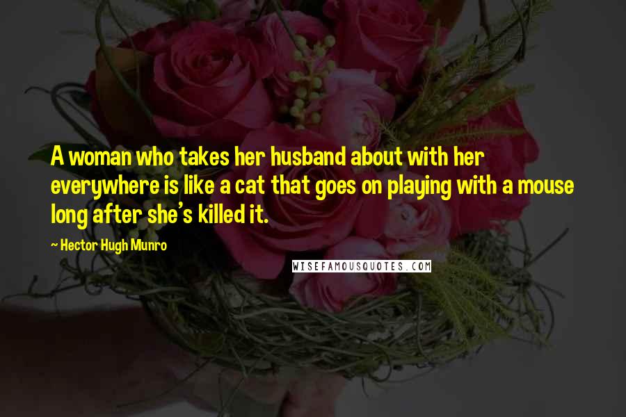 Hector Hugh Munro Quotes: A woman who takes her husband about with her everywhere is like a cat that goes on playing with a mouse long after she's killed it.