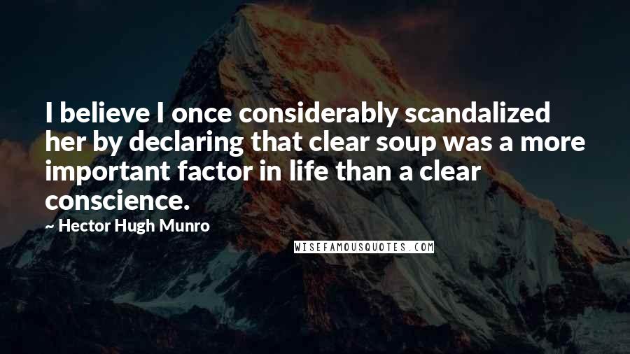 Hector Hugh Munro Quotes: I believe I once considerably scandalized her by declaring that clear soup was a more important factor in life than a clear conscience.