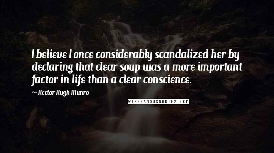 Hector Hugh Munro Quotes: I believe I once considerably scandalized her by declaring that clear soup was a more important factor in life than a clear conscience.