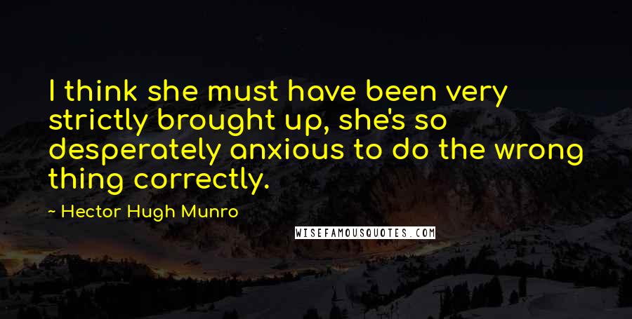 Hector Hugh Munro Quotes: I think she must have been very strictly brought up, she's so desperately anxious to do the wrong thing correctly.