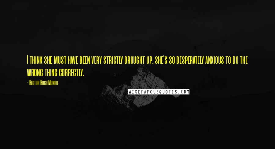Hector Hugh Munro Quotes: I think she must have been very strictly brought up, she's so desperately anxious to do the wrong thing correctly.