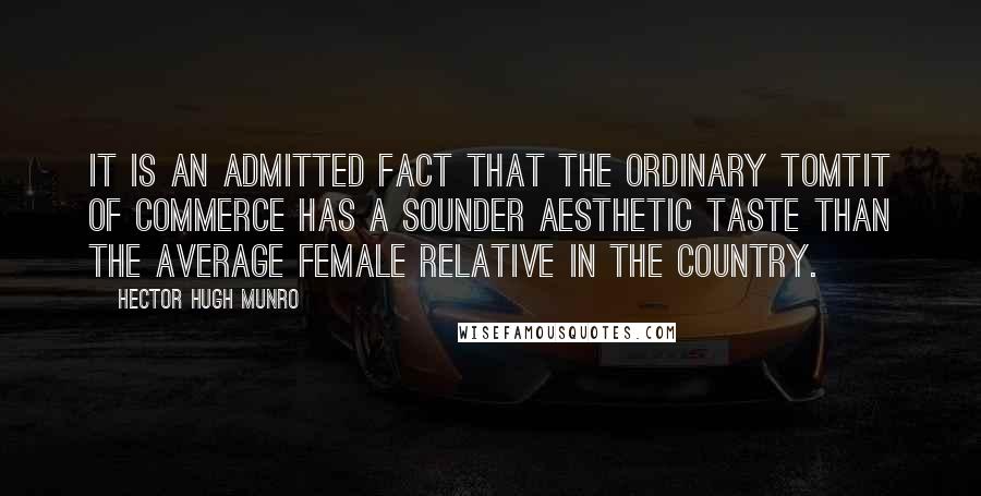 Hector Hugh Munro Quotes: It is an admitted fact that the ordinary tomtit of commerce has a sounder aesthetic taste than the average female relative in the country.