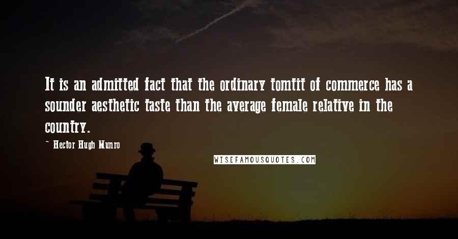 Hector Hugh Munro Quotes: It is an admitted fact that the ordinary tomtit of commerce has a sounder aesthetic taste than the average female relative in the country.