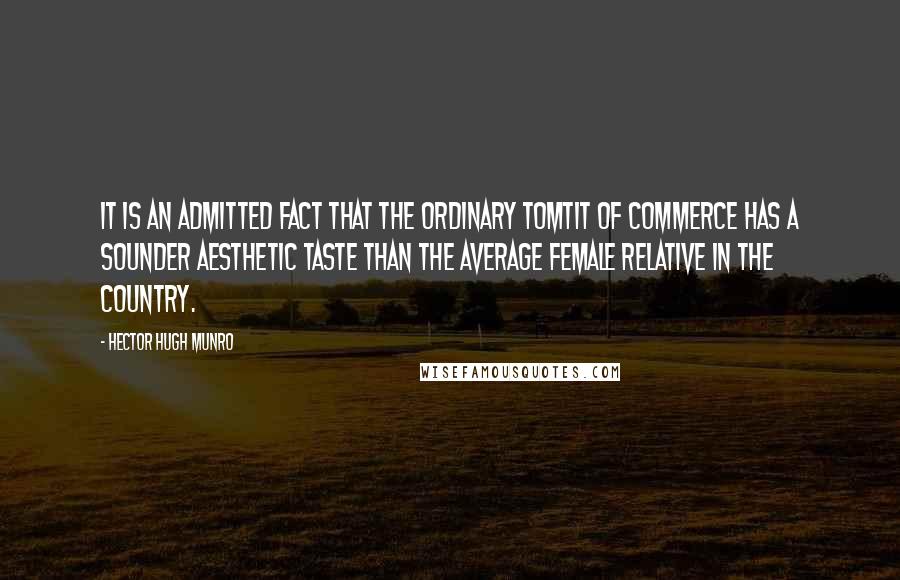 Hector Hugh Munro Quotes: It is an admitted fact that the ordinary tomtit of commerce has a sounder aesthetic taste than the average female relative in the country.