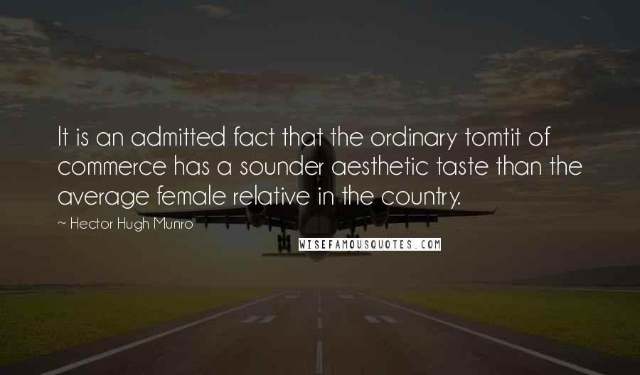 Hector Hugh Munro Quotes: It is an admitted fact that the ordinary tomtit of commerce has a sounder aesthetic taste than the average female relative in the country.