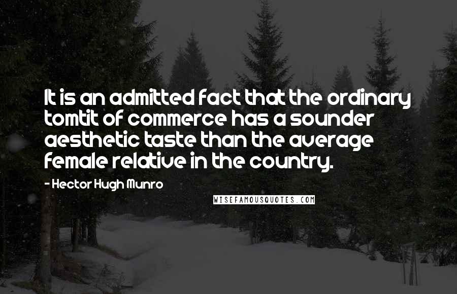 Hector Hugh Munro Quotes: It is an admitted fact that the ordinary tomtit of commerce has a sounder aesthetic taste than the average female relative in the country.