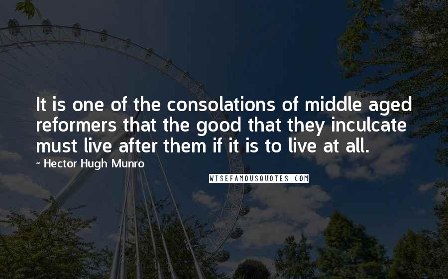 Hector Hugh Munro Quotes: It is one of the consolations of middle aged reformers that the good that they inculcate must live after them if it is to live at all.