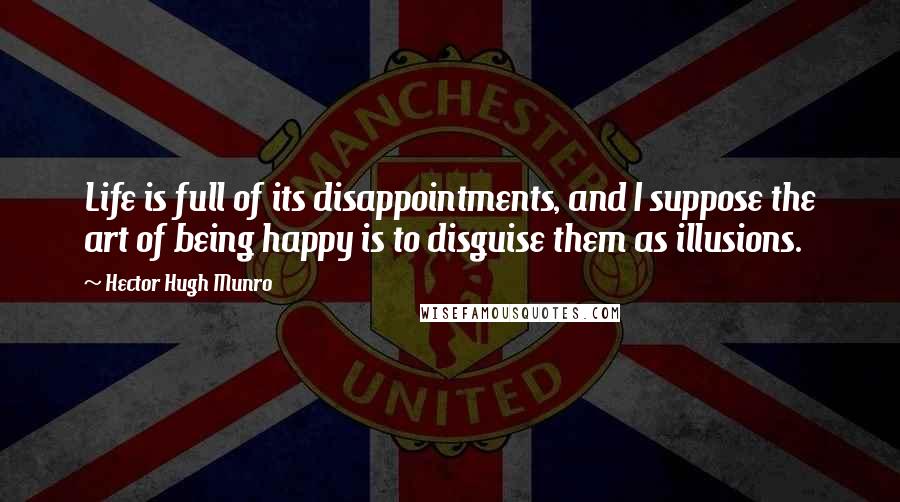 Hector Hugh Munro Quotes: Life is full of its disappointments, and I suppose the art of being happy is to disguise them as illusions.