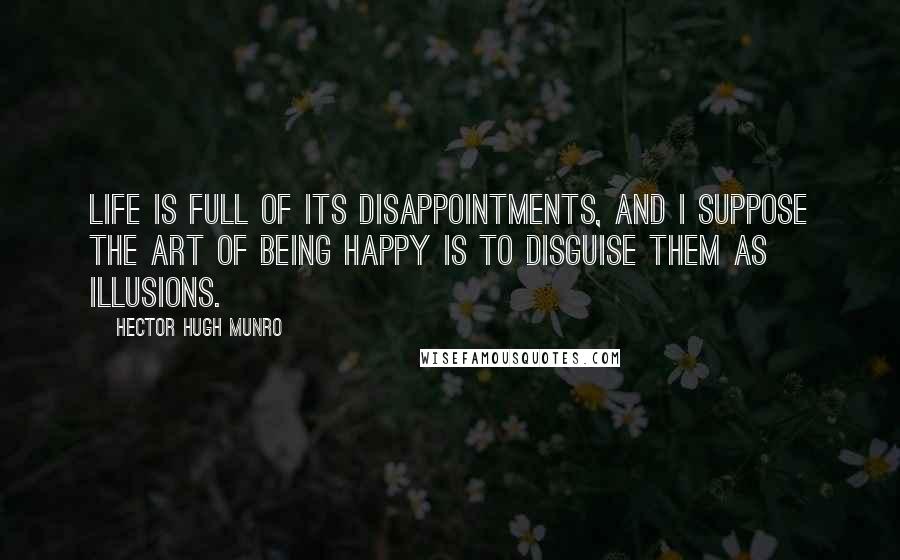 Hector Hugh Munro Quotes: Life is full of its disappointments, and I suppose the art of being happy is to disguise them as illusions.