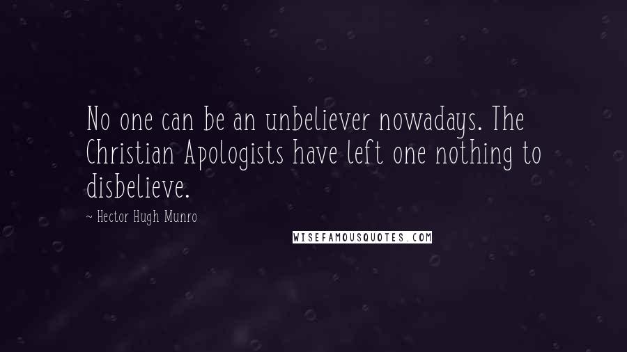 Hector Hugh Munro Quotes: No one can be an unbeliever nowadays. The Christian Apologists have left one nothing to disbelieve.