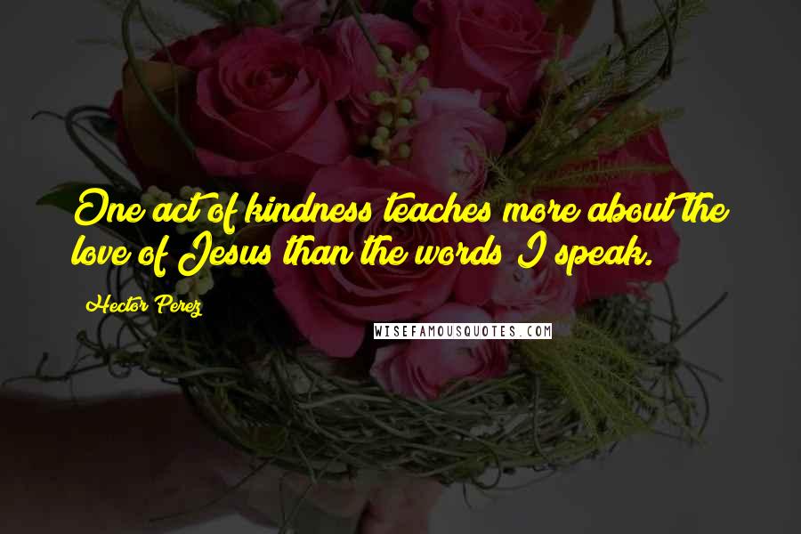 Hector Perez Quotes: One act of kindness teaches more about the love of Jesus than the words I speak.
