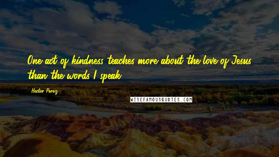 Hector Perez Quotes: One act of kindness teaches more about the love of Jesus than the words I speak.