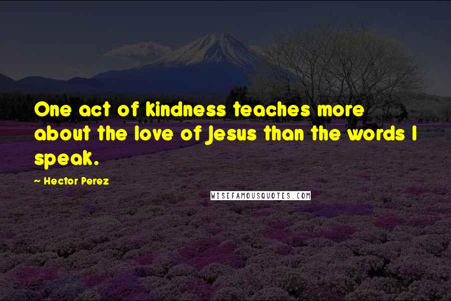 Hector Perez Quotes: One act of kindness teaches more about the love of Jesus than the words I speak.