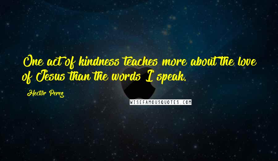 Hector Perez Quotes: One act of kindness teaches more about the love of Jesus than the words I speak.