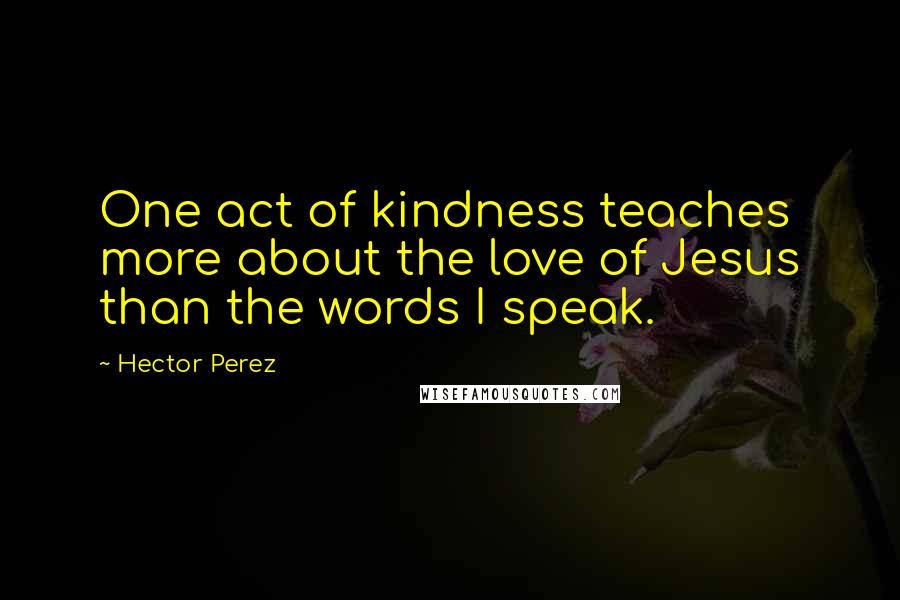 Hector Perez Quotes: One act of kindness teaches more about the love of Jesus than the words I speak.
