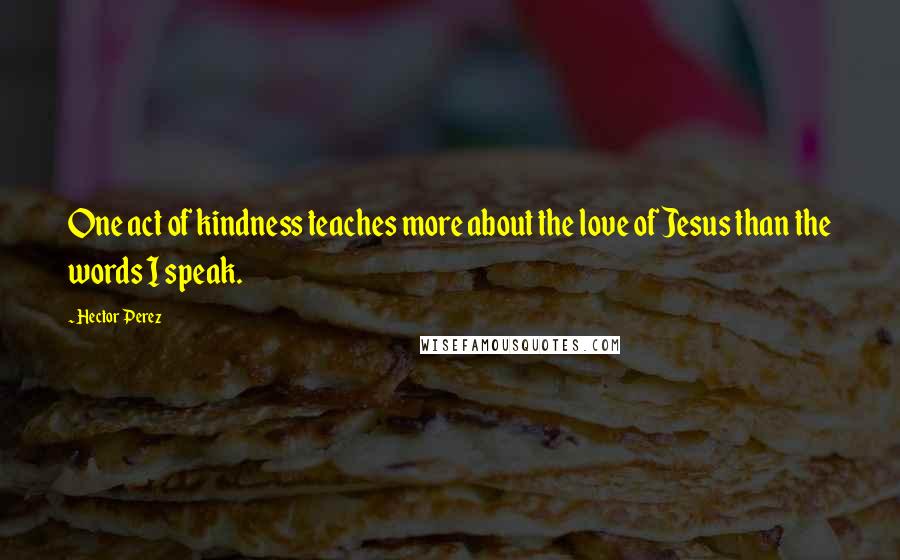 Hector Perez Quotes: One act of kindness teaches more about the love of Jesus than the words I speak.