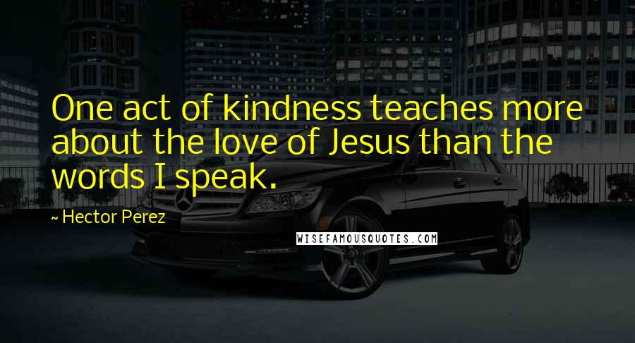 Hector Perez Quotes: One act of kindness teaches more about the love of Jesus than the words I speak.