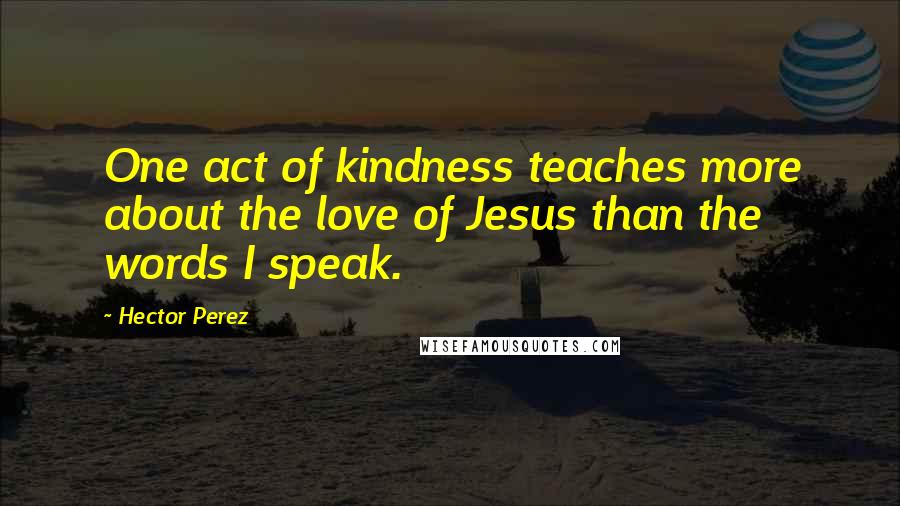 Hector Perez Quotes: One act of kindness teaches more about the love of Jesus than the words I speak.