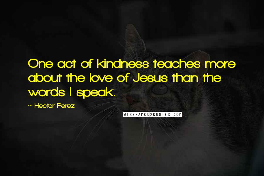 Hector Perez Quotes: One act of kindness teaches more about the love of Jesus than the words I speak.
