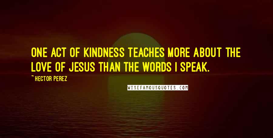 Hector Perez Quotes: One act of kindness teaches more about the love of Jesus than the words I speak.