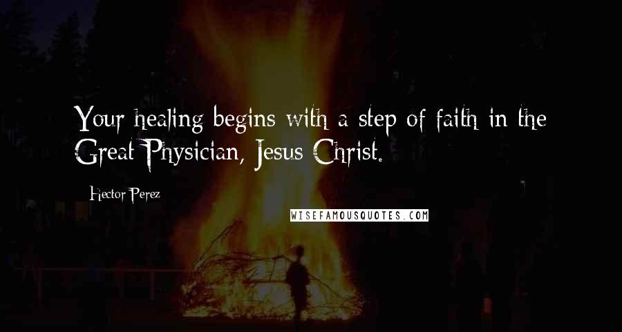 Hector Perez Quotes: Your healing begins with a step of faith in the Great Physician, Jesus Christ.