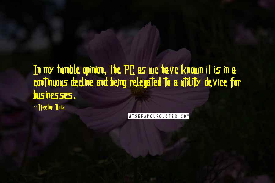 Hector Ruiz Quotes: In my humble opinion, the PC as we have known it is in a continuous decline and being relegated to a utility device for businesses.