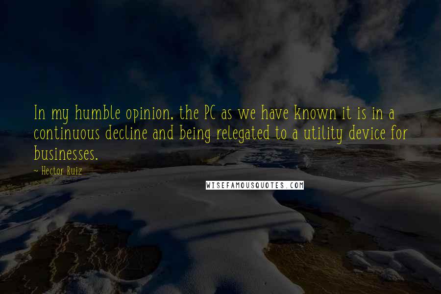 Hector Ruiz Quotes: In my humble opinion, the PC as we have known it is in a continuous decline and being relegated to a utility device for businesses.
