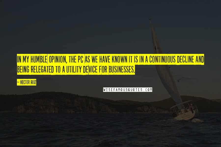 Hector Ruiz Quotes: In my humble opinion, the PC as we have known it is in a continuous decline and being relegated to a utility device for businesses.