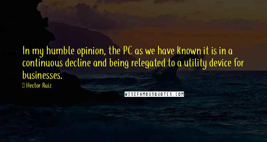 Hector Ruiz Quotes: In my humble opinion, the PC as we have known it is in a continuous decline and being relegated to a utility device for businesses.