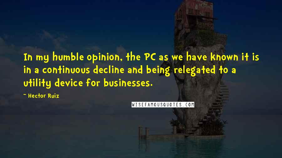 Hector Ruiz Quotes: In my humble opinion, the PC as we have known it is in a continuous decline and being relegated to a utility device for businesses.