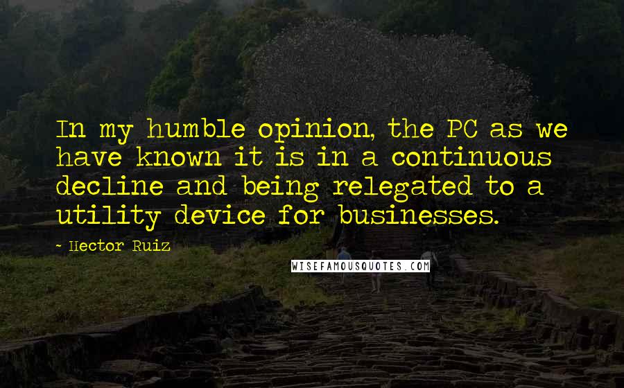 Hector Ruiz Quotes: In my humble opinion, the PC as we have known it is in a continuous decline and being relegated to a utility device for businesses.