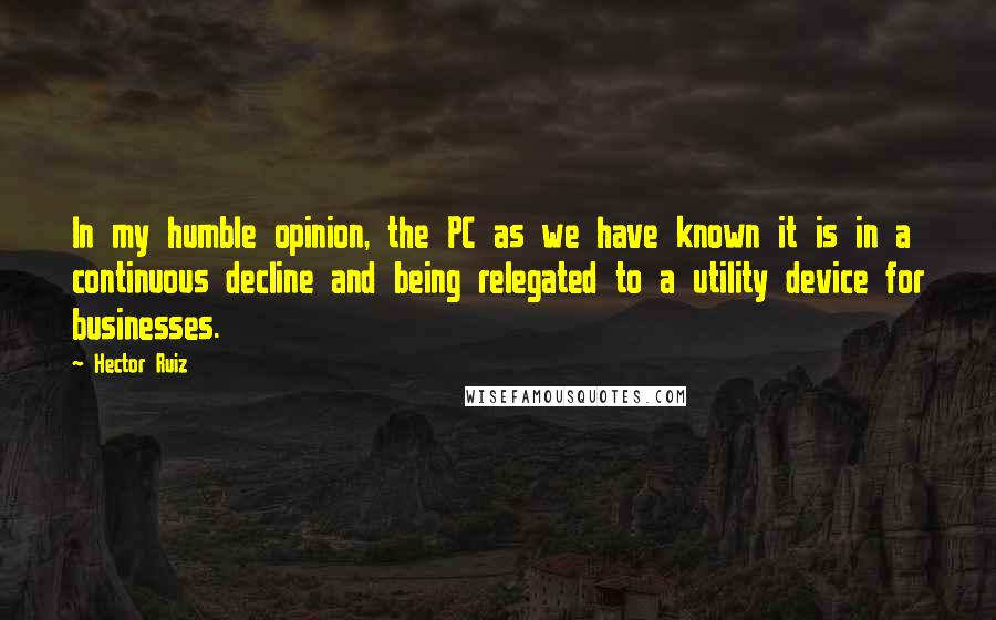 Hector Ruiz Quotes: In my humble opinion, the PC as we have known it is in a continuous decline and being relegated to a utility device for businesses.