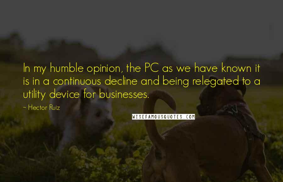 Hector Ruiz Quotes: In my humble opinion, the PC as we have known it is in a continuous decline and being relegated to a utility device for businesses.