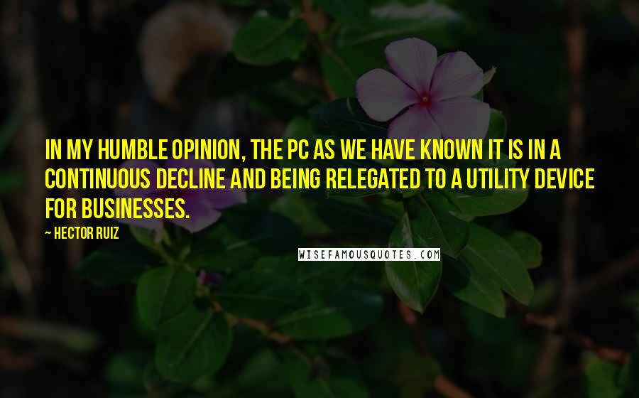 Hector Ruiz Quotes: In my humble opinion, the PC as we have known it is in a continuous decline and being relegated to a utility device for businesses.