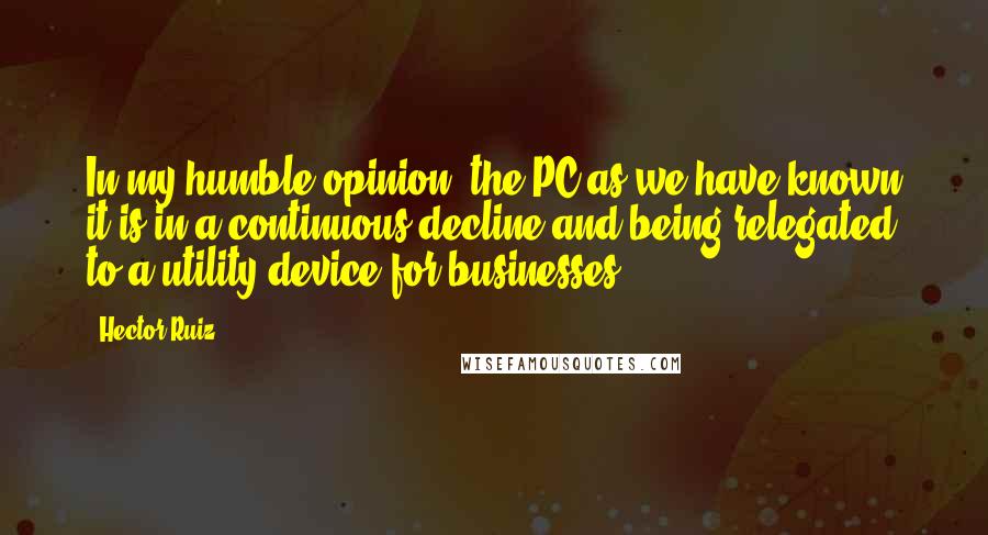 Hector Ruiz Quotes: In my humble opinion, the PC as we have known it is in a continuous decline and being relegated to a utility device for businesses.