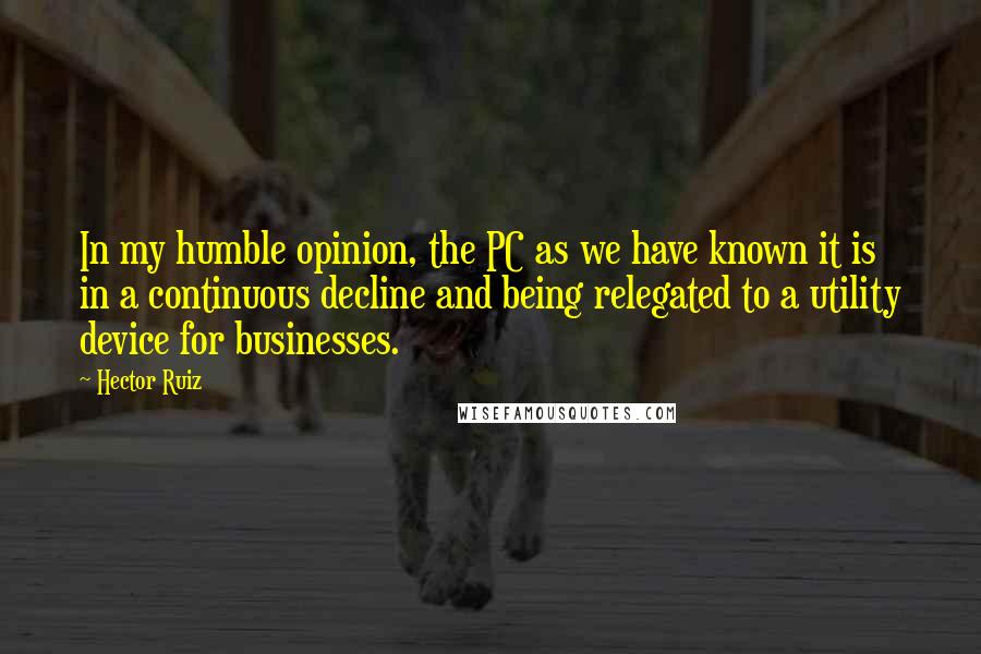 Hector Ruiz Quotes: In my humble opinion, the PC as we have known it is in a continuous decline and being relegated to a utility device for businesses.