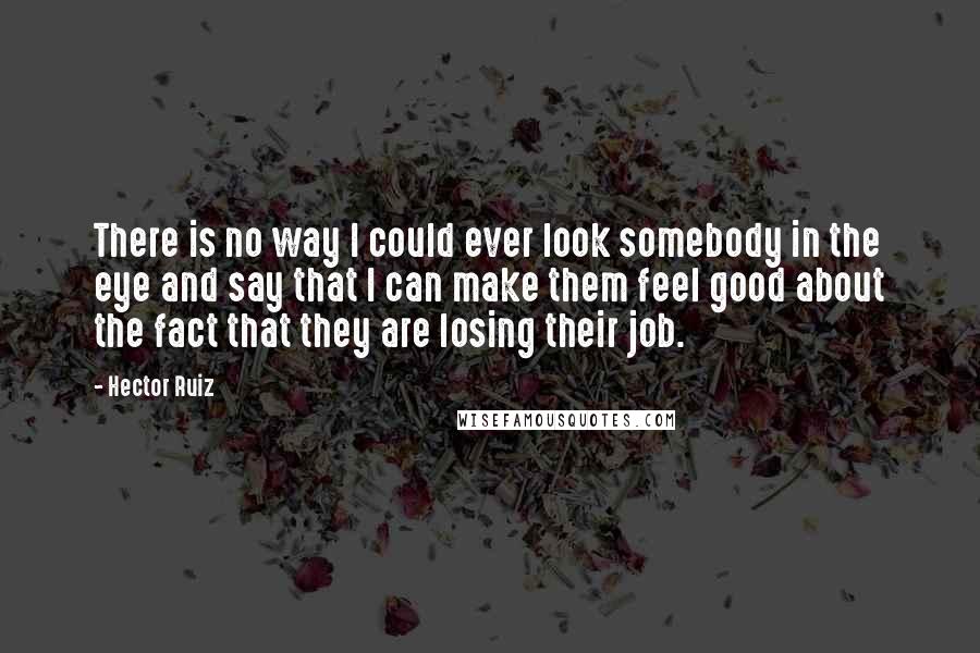 Hector Ruiz Quotes: There is no way I could ever look somebody in the eye and say that I can make them feel good about the fact that they are losing their job.