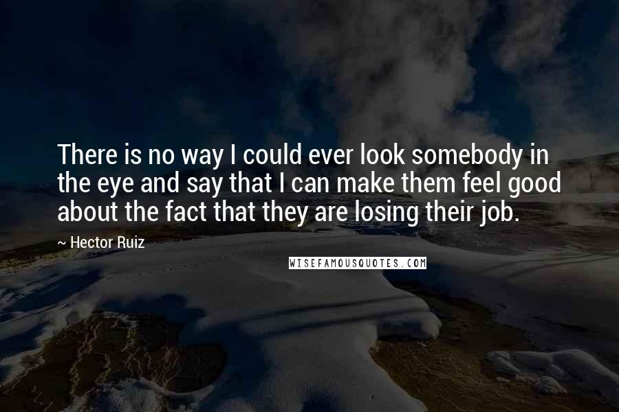Hector Ruiz Quotes: There is no way I could ever look somebody in the eye and say that I can make them feel good about the fact that they are losing their job.