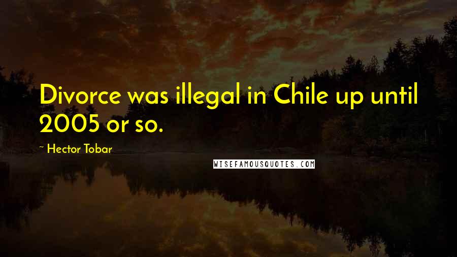 Hector Tobar Quotes: Divorce was illegal in Chile up until 2005 or so.