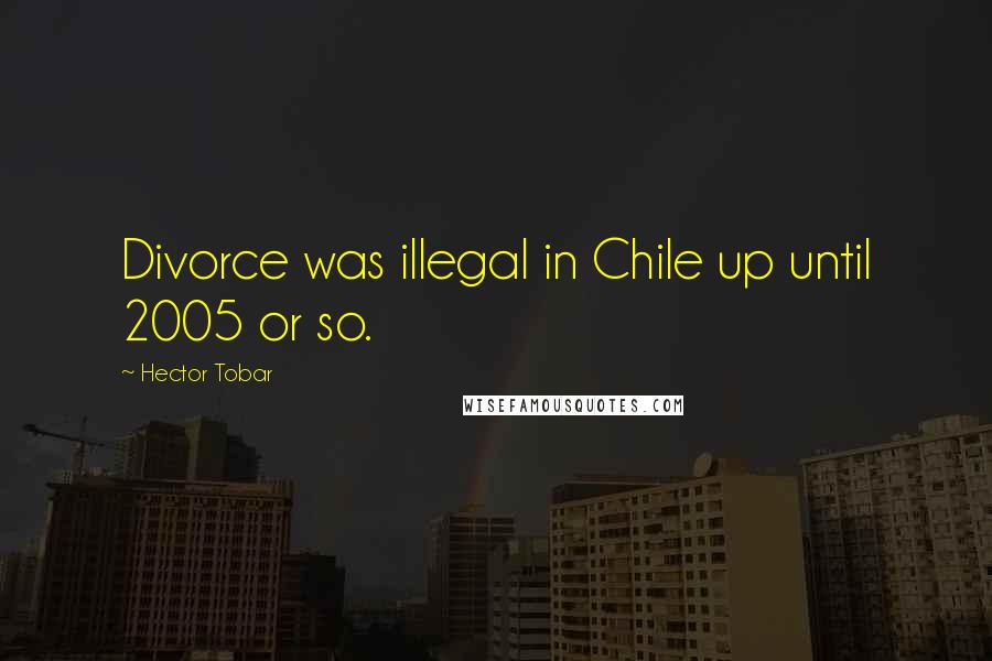 Hector Tobar Quotes: Divorce was illegal in Chile up until 2005 or so.