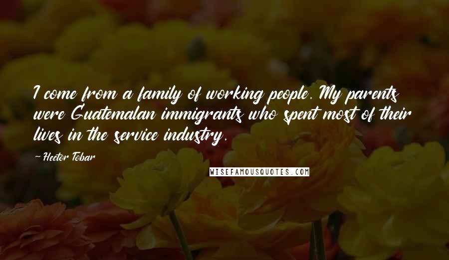 Hector Tobar Quotes: I come from a family of working people. My parents were Guatemalan immigrants who spent most of their lives in the service industry.