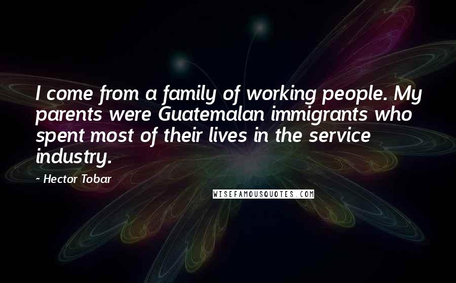 Hector Tobar Quotes: I come from a family of working people. My parents were Guatemalan immigrants who spent most of their lives in the service industry.