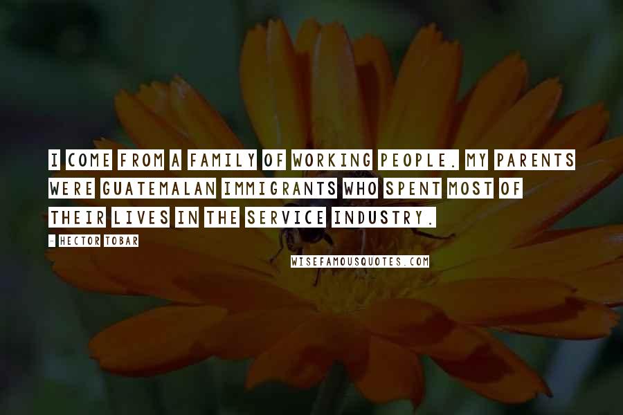Hector Tobar Quotes: I come from a family of working people. My parents were Guatemalan immigrants who spent most of their lives in the service industry.