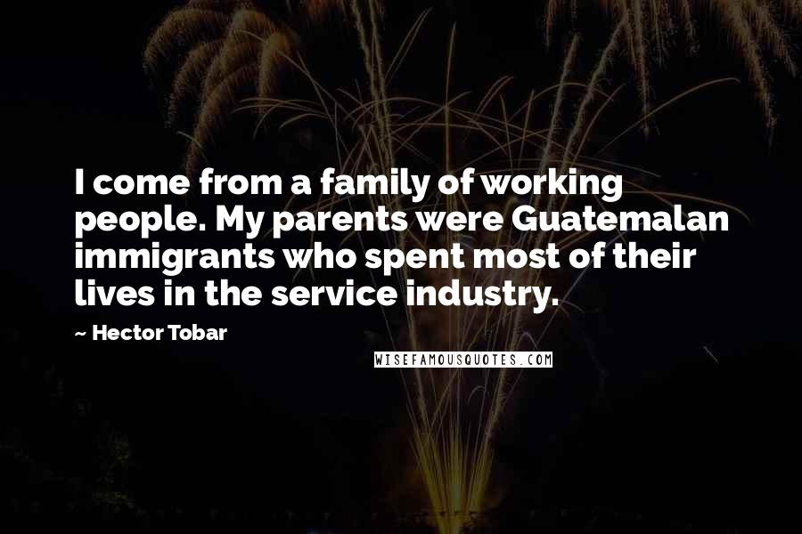 Hector Tobar Quotes: I come from a family of working people. My parents were Guatemalan immigrants who spent most of their lives in the service industry.