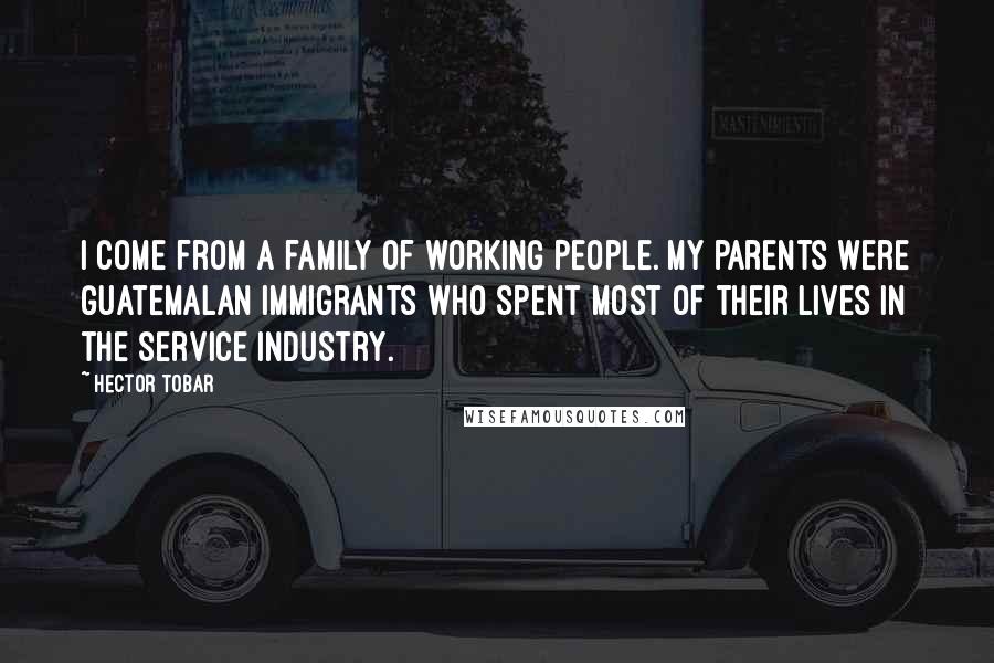 Hector Tobar Quotes: I come from a family of working people. My parents were Guatemalan immigrants who spent most of their lives in the service industry.