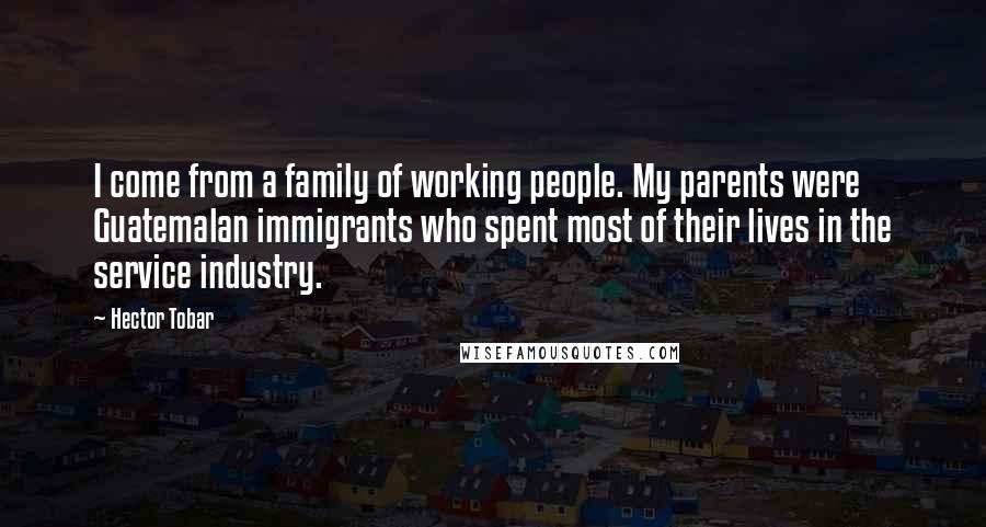 Hector Tobar Quotes: I come from a family of working people. My parents were Guatemalan immigrants who spent most of their lives in the service industry.