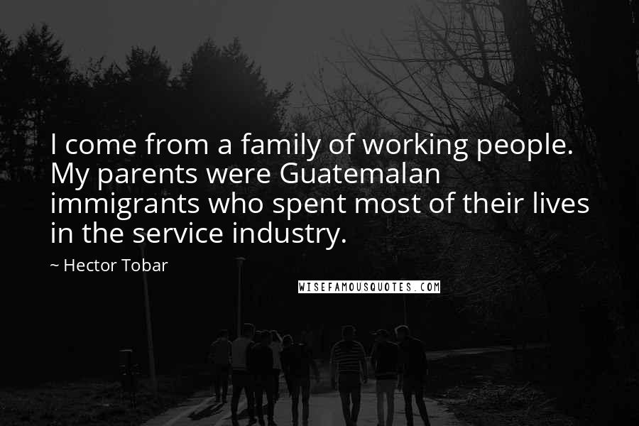 Hector Tobar Quotes: I come from a family of working people. My parents were Guatemalan immigrants who spent most of their lives in the service industry.