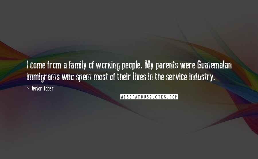 Hector Tobar Quotes: I come from a family of working people. My parents were Guatemalan immigrants who spent most of their lives in the service industry.